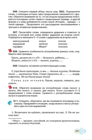 506. Спишите первый абзац текста (упр. 503). Подчеркните
слова, с помощью которых одно предложение связывается с дру­
гим. Обратите внимание на то, что во втором предложении повто­
ряется последнее слово первого предложения (правда, в другой
форме) и к нему добавляется слово такой: История... одежды — к
такой одежде... Продолжите это рассуждение высказыванием о
третьем и четвёртом предложениях.
507. Прочитайте слова, определите ударение и отметьте ту
колонку, в которой все слова имеют ударение на втором слоге.
Подберите и запишите 2—3 слова с ударением на втором слоге.
причудливый подол похож
нарядный жемчуг похожа
сарафан оберег1 похожи
508. Сравните особенности употребления данных слов, под­
берите свои примеры.
Одеть, раздеть (к о г о?) — больного, ребёнка,...
Надеть, снять (ч т о?) — пальто, куртку, ...
509. Спишите, вставляя соответствующие слова.
С утра было прохладно, и мы ... тёплые куртки. Особенно
тепло ... маленькую Олю. Скоро пришлось её ... — ... шарф,
кофточку. Но все были рады теплу!
С л о в а д л я в с т а в к и . Одели, надели, снимать, раз­
девать.
( ^ 5 1 0 . Обратите внимание на употребление слова пальто: в
пальто, без пальто, о пальто, два пальто. Устно составьте 2—3
предложения с этим словом. Сравните с употреблением слова
пальто в украинском языке.
511. Спишите, объясните, как вы понимаете пословицу и по­
говорку. Придумайте ситуацию, когда можно к месту употре­
бить одно из этих выражений.
1. Встречают по одёжке, провожают по уму. 2. Он не лы­
ком шит.
1 Оберег — предмет, способный, по суеверным представлениям,
охранить от разных бедствий.
 
