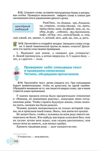 5 12. Спишите слова, вставляя пропущенные буквы и раскры­
вая скобки. Проверьте написанное: найдите слова в списке для
запоминания или в упражнениях данного урока.
Ран(?)ше, св..бодная, преобладали,
пр..сторная, скла(д,т)ками, см..треть,
пре(д,т)ков, выш..(в,ф)кой, защ..щ..ть,
убор..(в,ф), ..собенно, о(д,т)делывали,
кофт..ч(?)ку, осл..пител(?)ный, П..ТОМ,
ле(г,х)кий, вн..мание, т..жёлый, мол..дой, цв..ток, д..рога.
513. Прочитайте и отгадайте загадки. Запишите слова-отгад­
ки. К какой тематической группе их можно отнести? Допол­
ните эту группу слов своими примерами.
1. Надевают для покоя, а снимают для учтивости1.
2. Зимой протянулся, а летом свернулся. 3. С одного боку —
лес, а с другого — поле.
просторный
свободный
Проверяем себя: списываем текст
и проверяем написанное
Читаем, обсуждаем прочитанное
514. Прочитайте текст, затем спишите его. При списывании
будьте внимательными, чтобы не допустить ни одной ошибки.
Обращайте внимание на то, как пишется каждое слово, где и какие
ставятся знаки препинания.
У наших предков всегда было презрительное отношение
к «Иванам, не помнящим родства», живущим лишь сегод­
няшним днём. Чтобы строить будущую жизнь, очень полез­
но знать, какими мы были раньше.
Человек должен интересоваться не только историей стра­
ны, но и прошлым своей семьи. Знать, чем жили его предки.
Не может быть, чтобы у человека во всём роду никого ин­
тересного не было. Кто-нибудь мастером классным был, или
на гуслях лучше всех играл, или сказки рассказывал, или
пахал всем на зависть, или воевал храбро.
Хранить традиции рода — долг каждого из нас.
1Учтивость — вежливость.
 