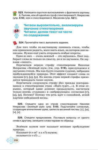 523. Напишите короткое высказывание о фрагменте картины
А. Рылова, илиоб одной из строф стихотворения Н. Некрасова
(упр. 518), или о стихотворении А. Масалова (упр. 521).
Читаем выразительно, анализируем
звучание стихотворения
Читаем: делим текст на части
по содержанию
524. Прочитайте текст, выполните задание.
Для того чтобы по-настоящему понимать стихи, чтобы
они приносили радость, мало знать язык, на котором они на­
писаны. Нужно ещё уметь открывать особые секреты.
Один из них — очень важный — это звукопись. Поэт под­
бирает слова не только по смыслу, но и по звучанию. Он зву­
ками «пишет».
Перечитаем первую строфу стихотворения Николая
Некрасова «Зелёный шум» (см. упр. 518), прислушаемся к
звучанию стихов. Мы как будто слышим гудение, вибрацию
пробуждающейся природы. Этот эффект создают слова со
звуками [г], [д], [р]. На восемь строк первой строфы прихо­
дится тринадцать таких звуков.
Перечитаем следующую строфу (без трижды повторяю­
щихся в стихотворении строк «Идёт-гудёт...»). В этом от­
рывке, который вдвое длиннее предыдущего, насчитаем
только восемь «гудящих» и «вибрирующих» согласных [г],
[д], [р]. Почему? Потому что речь идёт о спокойной, ясной
картине победившей весны.
525. Спишите одну из строф стихотворения Николая
Некрасова «Зелёный шум» (упр. 518). Подсчитайте согласные,
создающие впечатление шума, шелеста весенней листвы: [с], [ш],
[ч], [х].
526. Спишите предложение. Поставьте вопросы от одного
слова к другому, запишите слова парами по образцу.
Зелёным шумом поэт называет весеннее пробуждение
природы.
Называет (ч ем ? к а к?) шумом;
называет (ч т о ? )...
 
