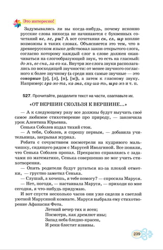 Это интересно!
Задумывались ли вы когда-нибудь, почему исконно
русские слова никогда не начинаются с буквенных со­
четаний нс, лс, рш? А вот сочетания сн, сл, шр вполне
возможны в таких словах. Объясняется это тем, что в
древнерусском языке действовал закон открытого слога,
согласно которому каждый слог в слове должен окан­
чиваться на слогообразующий звук, то есть на гласный:
до-мъ, ве-сна, ла-въ-ка. Внутри же слога звуки располага­
лись по восходящей звучности: от менее звучного соглас­
ного к более звучному (а среди них самые звучные — это
сонорные [р], [л], [н], [м]), а затем к гласному звуку.
Например: гра-мо-та, ка-зна, слу-ша-тъ, шра-мъ и т. п.
527. Прочитайте, разделите текст на части, озаглавьте их.
«ОТ ВЕРШ ИН СКОЛЬЗЯ К ВЕРШ И Н Е...»
— А к следующему разу все должны будут выучить своё
самое любимое стихотворение про природу, — закончила
урок Алевтина Юрьевна.
Сенька Соболев издал тихий стон.
— А тебя, Соболев, я спрошу первым, — добавила учи­
тельница, закрывая журнал.
Ребята с сочувствием посмотрели на кудрявого маль­
чишку, сидящего рядом с Марусей Иволгиной. Все поняли,
что Сенька Соболев пропал. Прекрасно справляясь с зада­
чами по математике, Сенька совершенно не мог учить сти­
хотворения.
— Опять родители будут ругаться из-за плохой отмет­
ки, — грустно заметил Сенька.
— Слушай, а хочешь, я тебе помогу? — спросила Маруся.
— Нет, погоди, — настаивала Маруся, — приходи ко мне
сегодня, я что-нибудь придумаю.
И вот спустя несколько часов они уж е сидели в светлой
уютной Марусиной комнате. Маруся выбрала ему стихотво­
рение Афанасия Фета.
Летний вечер тих и ясен;
Посмотри, как дремлют ивы;
Запад неба бледно-красен,
И реки блестят извивы.
 