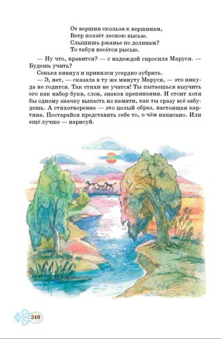От вершин скользя к вершинам,
Ветр ползёт лесною высью.
Слышишь ржанье по долинам?
То табун несётся рысью.
— Ну что, нравится? — с надеждой спросила Маруся. —
Будешь учить?
Сенька кивнул и принялся усердно зубрить.
— Э, нет, — сказала в ту же минуту Маруся, — это нику­
да не годится. Так стихи не учатся! Ты пытаешься выучить
его как набор букв, слов, знаков препинания. И стоит хотя
бы одному значку выпасть из памяти, как ты сразу всё забу­
дешь. А стихотворение — это целый образ, настоящая кар­
тина. Постарайся представить себе то, о чём написано. Или
ещё лучше — нарисуй.
 