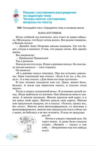 Пишем: составляем рассуждение
на заданную тему
Читаем молча:составляем
вопросы по тексту
530. Послушайте текст. Определите тему и основную мысль.
ПАРА ПУСТЯКОВ
Когда учебный год кончился, весь класс во дворе собрал­
ся. Обсуждали, что будут летом делать. Все разное говорили,
а Володя сказал:
— Давайте Анне Петровне письма напишем. Где кто бу­
дет, оттуда и напишет. О том, что увидел летом. Как провёл
время.
Все закричали:
— Правильно! Правильно!
Так и решили.
Поехали все кто куда. Клим в деревню поехал. Он там сра­
зу письмо написал — пять страниц.
Он написал:
«Я в деревне спасал тонущих. Они все остались доволь­
ны. Один спасённый мне сказал: «Если б не ты, я бы уто­
нул» . А я ему сказал: «Для меня это пара пустяков».
Я спас человек пятьдесят или сто. Даже, может быть,
больше. А после они перестали тонуть, и спасать стало
некого.
Тогда я увидел лопнувший рельс. Я остановил целый по­
езд. Люди выбежали из вагонов. Они обнимали меня и хва­
лили. А многие целовали. Многие просили мой адрес, и я
им давал свой адрес. Многие давали свои адреса. Многие
мне предлагали подарки, но я сказал: «Только, прошу вас,
без этого». Многие меня фотографировали, со многими я
фотографировался, многие мне предлагали ехать сейчас же
с ними, но бабушку я не мог оставить. Я ведь не предупре­
дил её!
Потом я увидел горящий дом. Он
горел вовсю. А дыму было сколько
угодно. «Вперёд! — сказал я сам
себе. — Непременно там кто-нибудь
 