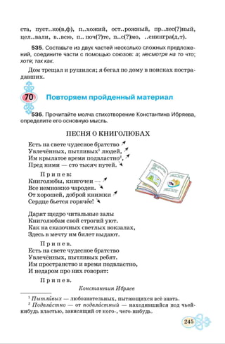 ста, пуст..ко(в,ф), похожий, осторожный, пр..лес(?)ный,
цел..вали, в..всю, п.. поч(?)те, п..с(?)мо, ..енингра(д,т).
535. Составьте из двух частей несколько сложных предложе­
ний, соедините части с помощью союзов: а; несмотря на то что
хотя; так как.
Дом трещал и рушился; я бегал по дому в поисках постра­
давших.
4 5 ,ЯаР
7 0 ') Повторяем пройденный материал
536. Прочитайте молча стихотворение Константина Ибряева,
определите его основную мысль.
ПЕСНЯ О КНИГОЛЮ БАХ
Есть на свете чудесное братство ^
Увлечённых, пытливых1людей, ^
Им крылатое время подвластно2*, ^
Пред ними — сто тысяч путей. Ч
П р и п е в :
Книголюбы, книгочеи — ^
Все немножко чародеи. 4
От хорошей, доброй книжки ^
Сердце бьется горячее! ^
Дарят щедро читальные залы
Книголюбам свой строгий уют.
Как на сказочных светлых вокзалах,
Здесь в мечту им билет выдают.
П р и п е в .
Есть на свете чудесное братство
Увлечённых, пытливых ребят.
Им пространство и время подвластно,
И недаром про них говорят:
П р и п е в .
К о н с т а н т и н И бр я е в
1П ы т л и в ы х — любознательных, пытающихся всё знать.
2П о д в л а с т н о — от п о д в л а ст н ы й — находившийся под чьей-
нибудь властью, зависящий от кого-, чего-нибудь.
 
