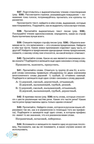 537. Подготовьтесь к выразительному чтению стихотворения
(упр. 536). Рассмотрите стрелки, указывающие повышение — по­
нижение тона голоса; потренируйтесь прочитать эти куплеты по
разметке.
Просмотрите текст, найдите в нём слова, выражения, которые
вам понравились. Подумайте, как их выделить голосом при чтении.
538. Прочитайте выразительно текст песни (упр. 536).
Послушайте чтение одноклассников; определите, какая из строф
была прочитана лучше всего.
539. Спишите первую строфу песни (упр. 536). Обратите вни­
мание на то, что записанное — это сложное предложение. Найдите
в нём три части. Какие знаки препинания отделяют одну часть от
другой? Найдите в предложении однородные члены предложения;
скажите, к какому слову они относятся, на какой вопрос отвечают.
540. Прочитайте слова. Какое из них является синонимом сло­
ва сказать? Подберите и запишите ещё один синоним к этому слову.
Произнести, выяснить, пропустить.
541. Прочитайте слова. Отметьте ту группу (А или Б), в кото­
рой слова-синонимы правильно объединены по двум значениям
многозначного слова дерзкий: 1) грубый; 2) отчаянно смелый.
Подберите и запишите ещё одно слово-синоним к словудерзкий.
А: 1) дерзкий, смелый, дерзостный, отчаянный;
2) дерзкий, вызывающий, грубый, резкий.
Б: 1) дерзкий, смелый, вызывающий, отчаянный;
2) дерзкий, вызывающий, грубый, дерзостный.
542. В припеве песни (упр. 536) есть слова, которые относят­
ся к шести различным частям речи. Какие это части речи? Какие
части речи представлены здесь только одним словом?
543. Прочитайте. Найдите слово, которое в русском языке об­
разовано также, как и в украинском (с помощью того же префик­
са). Подберите и запишите ещё одно слово, в котором префикс
по- имеет то же значение, что и в указанном вами слове.
Пограничный, почасовой, побережье.
544. Вспомните и запишите по памяти одну из русских посло­
виц. Расскажите, как вы её понимаете, в каких случаях можно её
использовать.
 