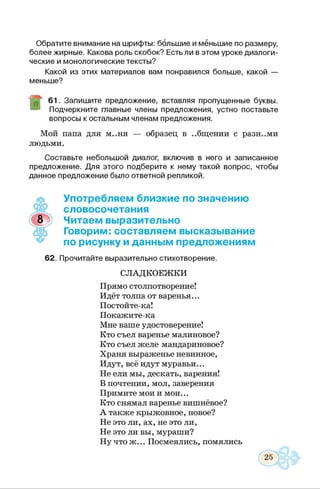 Обратите внимание на шрифты: большие и меньшие по размеру,
более жирные. Какова роль скобок? Есть ли в этом уроке диалоги­
ческие и монологические тексты?
Какой из этих материалов вам понравился больше, какой —
меньше?
61. Запишите предложение, вставляя пропущенные буквы.
Подчеркните главные члены предложения, устно поставьте
вопросы к остальным членам предложения.
Мой папа для м..ня — образец в ..бщении с разными
людьми.
Составьте небольшой диалог, включив в него и записанное
предложение. Для этого подберите к нему такой вопрос, чтобы
данное предложение было ответной репликой.
♦
Употребляем близкие по значению
словосочетания
Читаем выразительно
Говорим: составляем высказывание
по рисунку и данным предложениям
62. Прочитайте выразительно стихотворение.
СЛАДКОЕЖКИ
Прямо столпотворение!
Идёт толпа от варенья...
Постойте-ка!
Покажите-ка
Мне ваше удостоверение!
Кто съел варенье малиновое?
Кто съел желе мандариновое?
Храня выраженье невинное,
Идут, всё идут муравьи...
Не ели мы, дескать, варения!
В почтении, мол, заверения
Примите мои и мои...
Кто снямал варенье вишнёвое?
А также крыжовное, новое?
Не это ли, ах, не это ли,
Не это ли вы, мураши?
Ну что ж... Посмеялись, помялись
 