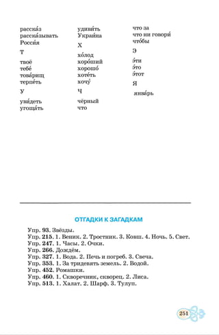 рассказ удивить что за
рассказывать Украина что ни говори
Россия X
чтобы
Т г Э
холод
твоё хороший эти
тебе хорошо это
товарищ хотеть этот
терпеть хочу я
У ч январь
увидеть чёрный
угощать что
ОТГАДКИ К ЗАГАДКАМ
Упр. 93. Звёзды.
Упр. 215. 1. Веник. 2. Тростник. 3. Ковш. 4. Ночь. 5. Свет.
Упр. 247. 1. Часы. 2. Очки.
Упр. 266. Дождём.
Упр. 327. 1. Вода. 2. Печь и погреб. 3. Свеча.
Упр. 353. 1. За тридевять земель. 2. Водой.
Упр. 452. Ромашки.
Упр. 460. 1. Скворечник, скворец. 2. Лиса.
Упр. 513. 1. Халат. 2. Шарф. 3. Тулуп.
 