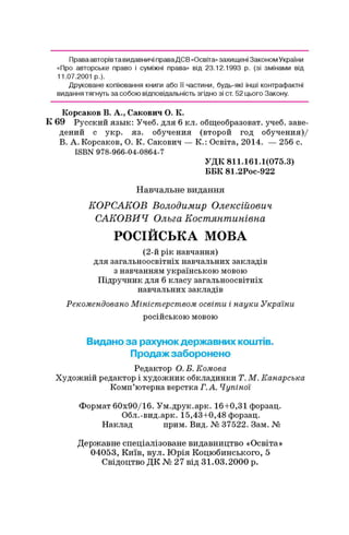 Праваавторів та видавничі праваДСВ «Освіта» захищені Законом України
«Про авторське право і суміжні права» від 23.12.1993 р. (зі змінами від
11.07.2001 р.).
Друковане копіювання книги або її частини, будь-які інші контрафактні
видання тягнуть за собою відповідальність згідно зі ст. 52 цього Закону.
Корсаков В. А., Сакович О. К.
К 69 Русский язык: Учеб. для 6 кл. общеобразоват. учеб. заве­
дений с укр. яз. обучения (второй год обучения)/
В. А. Корсаков, О. К. Сакович — К.: Освіта, 2014. — 256 с.
ISBN 978-966-04-0864-7
УДК 811.161.1(075.3)
ББК 81.2Рос-922
Навчальне видання
КОРСАКОВ Володимир Олексійович
САКОВИЧ Ольга Костянтинівна
РОСІЙСЬКА МОВА
(2-й рік навчання)
для загальноосвітніх навчальних закладів
з навчанням українською мовою
Підручник для 6 класу загальноосвітніх
навчальних закладів
Рекомендовано Міністерством освіти і науки України
російською мовою
Видано за рахунокдержавних коштів.
Продажзаборонено
Редактор О. Б. Комова
Художній редактор і художник обкладинки Т. М. Канарська
Комп’ютерна верстка Г.А. Чупіної
Формат 60х90/16. Ум.друк.арк. 16+0,31 форзац.
Обл.-вид.арк. 15,43+0,48 форзац.
Наклад прим. Вид. № 37522. Зам. №
Державне спеціалізоване видавництво «Освіта»
04053, Київ, вул. Юрія Коцюбинського, 5
Свідоцтво ДК № 27 від 31.03.2000 р.
 
