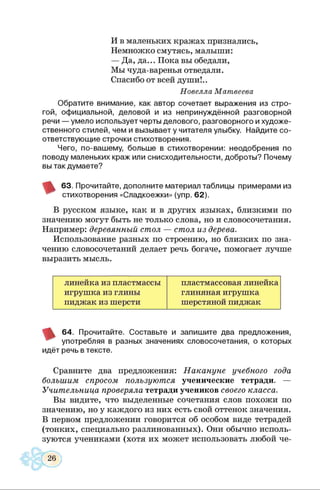 И в маленьких кражах признались,
Немножко смутясь, малыши:
— Да, да... Пока вы обедали,
Мы чуда-варенья отведали.
Спасибо от всей души!..
Новелла Матвеева
Обратите внимание, как автор сочетает выражения из стро­
гой, официальной, деловой и из непринуждённой разговорной
речи — умело использует черты делового, разговорного и художе­
ственного стилей, чем и вызывает у читателя улыбку. Найдите со­
ответствующие строчки стихотворения.
Чего, по-вашему, больше в стихотворении: неодобрения по
поводу маленьких краж или снисходительности, доброты? Почему
вы так думаете?
63. Прочитайте, дополните материал таблицы примерами из
стихотворения «Сладкоежки» (упр. 62).
В русском языке, как и в других языках, близкими по
значению могут быть не только слова, но и словосочетания.
Например: деревянный стол — стол из дерева.
Использование разных по строению, но близких по зна­
чению словосочетаний делает речь богаче, помогает лучше
выразить мысль.
линейка из пластмассы
игрушка из глины
пиджак из шерсти
пластмассовая линейка
глиняная игрушка
шерстяной пиджак
64. Прочитайте. Составьте и запишите два предложения,
употребляя в разных значениях словосочетания, о которых
идёт речь в тексте.
Сравните два предложения: Накануне учебного года
большим спросом пользуются ученические тетради. —
Учительница проверяла тетради учеников своего класса.
Вы видите, что выделенные сочетания слов похожи по
значению, но у каждого из них есть свой оттенок значения.
В первом предложении говорится об особом виде тетрадей
(тонких, специально разлинованных). Они обычно исполь­
зуются учениками (хотя их может использовать любой че-
 