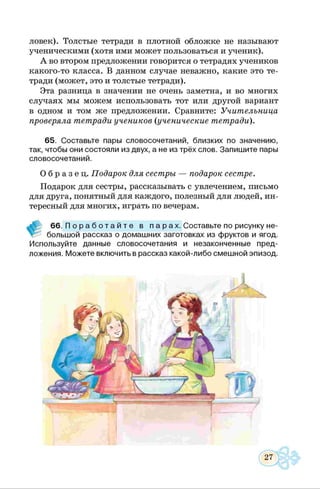 ловек). Толстые тетради в плотной обложке не называют
ученическими (хотя ими может пользоваться и ученик).
А во втором предложении говорится о тетрадях учеников
какого-то класса. В данном случае неважно, какие это те­
тради (может, это и толстые тетради).
Эта разница в значении не очень заметна, и во многих
случаях мы можем использовать тот или другой вариант
в одном и том же предложении. Сравните: Учительница
проверяла тетради учеников (ученические тетради).
65. Составьте пары словосочетаний, близких по значению,
так, чтобы они состояли из двух, а не из трёх слов. Запишите пары
словосочетаний.
О б р а з е ц . Подарок для сестры — подарок сестре.
Подарок для сестры, рассказывать с увлечением, письмо
для друга, понятный для каждого, полезный для людей, ин­
тересный для многих, играть по вечерам.
66. П о р а б о т а й т е в п а р а х . Составьте по рисунку не­
большой рассказ о домашних заготовках из фруктов и ягод.
Используйте данные словосочетания и незаконченные пред­
ложения. Можете включить в рассказ какой-либо смешной эпизод.
 