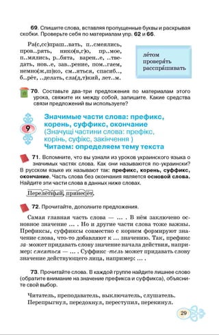 69. Спишите слова, вставляя пропущенные буквы и раскрывая
скобки. Проверьте себя по материалам упр. 62 и 66.
Ра(с,сс)праш..вать, п..смеялись,
проверять, нико(в,г)о, пр..мое,
п..мялись, р..бята, варен..е, ..тве-
дать, нов..е, зав..рение, пом..гаем,
немно(ж,ш)ко, см..яться, спасиб..,
б..рёт, ..делать, сла(д,т)кий, лет..м.
лётом
проверять
расспрашивать
70. Составьте два-три предложения по материалам этого
урока, свяжите их между собой, запишите. Какие средства
связи предложений вы используете?
Значимые части слова: префикс,
корень, суффикс, окончание
(Значущі частини слова: префікс,
корінь, суфікс, закінчення )
Читаєм: определяем тему текста
71. Вспомните, что вы узнали из уроков украинского языка о
значимых частях слова. Как они называются по-украински?
В русском языке их называют так: префикс, корень, суффикс,
окончание. Часть слова без окончания является основой слова.
Найдите эти части слова в данных ниже словах.
Перелёт! ||ыф п[)ипес]ёт|
72. Прочитайте, дополните предложения.
Самая главная часть слова — .... В нём заключено ос­
новное значение .... Но и другие части слова тоже важны.
Префиксы, суффиксы совместно с корнем формируют зна­
чение слова, что-то добавляют к ... значению. Так, префикс
за-может придавать слову значение начала действия, напри­
мер: смеяться — .... Суффикс -телъ может придавать слову
значение действующего лица, например: ....
73. Прочитайте слова. В каждой группе найдите лишнее слово
(обратите внимание назначение префикса и суффикса), объясни­
те свой выбор.
Читатель, преподаватель, выключатель, слушатель.
Перепрыгнул, передохнул, переступил, перекинул.
 