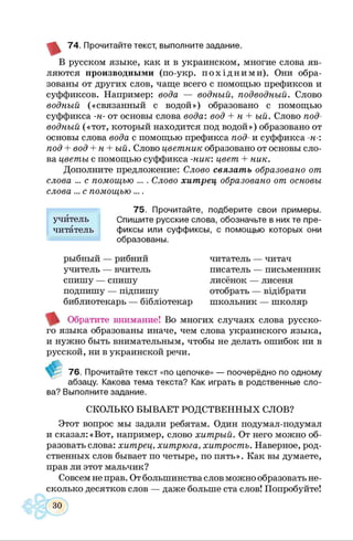 74. Прочитайте текст, выполните задание.
В русском языке, как и в украинском, многие слова яв­
ляются производными (по-укр. пох ід н и м и ). Они обра­
зованы от других слов, чаще всего с помощью префиксов и
суффиксов. Например: вода — водный, подводный. Слово
водный («связанный с водой») образовано с помощью
суффикса -н- от основы слова вода: вод + н + ый. Слово под­
водный («тот, который находится под водой») образовано от
основы слова вода с помощью префикса под- и суффикса -н-:
под + вод + н + ый. Слово цветник образовано от основы сло­
ва цветы с помощью суффикса -ник: цвет + ник.
Дополните предложение: Слово связать образовано от
слова ... с помощью ... . Слово хитрец образовано от основы
слова ... с помощью ....
75. Прочитайте, подберите свои
учитель Спишите русские слова, обозначьте в них те пре­
читатель фиксы или суффиксы, с помощью которых они
образованы.
рыбный — рибний
учитель — вчитель
спишу — спишу
подпишу — підпишу
библиотекарь — бібліотекар
читатель — читач
писатель — письменник
лисёнок — лисеня
отобрать — відібрати
школьник — школяр
Обратите внимание! Во многих случаях слова русско­
го языка образованы иначе, чем слова украинского языка,
и нужно быть внимательным, чтобы не делать ошибок ни в
русской, ни в украинской речи.
76. Прочитайте текст «по цепочке» — поочерёдно по одному
абзацу. Какова тема текста? Как играть в родственные сло­
ва? Выполните задание.
СКОЛЬКО БЫВАЕТ РОДСТВЕННЫХ СЛОВ?
Этот вопрос мы задали ребятам. Один подумал-подумал
и сказал:«Вот, например, слово хитрый. От него можно об­
разовать слова: хитрец, хитрюга, хитрость. Наверное, род­
ственных слов бывает по четыре, по пять». Как вы думаете,
прав ли этот мальчик?
Совсем не прав. От большинства слов можно образовать не­
сколько десятков слов — даже больше ста слов! Попробуйте!
 