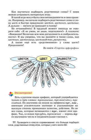 Как научиться подбирать родственные слова? С ними
можно устраивать интересную игру.
В такой игре могут быть свои неожиданности и свои прави­
ла. Например, вы начали подбирать родственные слова к сло­
ву цвет и быстро придумали: цветок, цветочек, цветение.
А дальше — ничего не приходит в голову!
Не отчаивайтесь! В трудный момент никогда не гово­
рите себе: «Я не умею, не знаю, подскажите!» А скажите:
« Внимание! Включаю всю мою догадливость и сообразитель­
ность!» И мы уверены, что вы назовёте и такие слова, как
цветник, цветочница, цветоводство, расцвести.
А какие ещё есть «родственники» у слова цвет?
Продолжите!
Из книги «Секреты орфографии»
только в трёх словах: треволнение, трезвон(итъ), тре­
клятый. По значению он похож на префиксы пре-, наи-,
имеющие усилительное значение и указывающие на
высшую степень проявления качества, действия. Но не
все слова, которые начинаются с тре-, имеют этот пре­
фикс. Так, в словах трезубец, треножник — корень тр-
со значением числа и соединительная гласная е.
77. Проведите в классе соревнование: кто больше подберёт
слов, родственных слову игра, которых у него около 80.
 