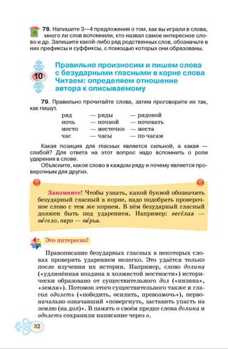 78. Напишите 3—4 предложения о том, как вы играли в слова,
много ли слов вспомнили, кто назвал самое интересное сло­
во и др. Запишите какой-либо ряд родственных слов, обозначьте в
них префиксы и суффиксы, с помощью которых они образованы.
Правильно произносим и пишем слова
с безударными гласными в корне слова
Читаем: определяем отношение
автора к описываемому
79. Правильно прочитайте слова, затем проговорите их так,
как пишут.
ряд — ряды — рядовой
ночь — ночной — ночевать
место — местечко — места
час — часы — по часам
Какая позиция для гласных является сильной, а какая —
слабой? Для ответа на этот вопрос надо вспомнить о роли
ударения в слове.
Объясните, какое слово в каждом ряду и почему является про­
верочным для других.
т 8
Запомните! Чтобы узнать, какой буквой обозначить
безударный гласный в корне, надо подобрать провероч­
ное слово с тем же корнем. В нём безударный гласный
должен быть под ударением. Например: весёлая —
весело, перо — перья.
Это интересно!
Правописание безударных гласных в некоторых сло­
вах проверить ударением нелегко. Это удаётся только
после изучения их истории. Например, слово долина
(«удлинённая впадина в холмистой местности») истори­
чески образовано от существительного дол («низина»,
«земля»). Потомок этого существительного также и гла­
гол одолеть («победить, осилить, превозмочь»), перво­
начально означавший «повергнуть, заставить упасть на
землю (на дол)». В память о своём предке слова долина и
одолеть сохранили написание через о.
 