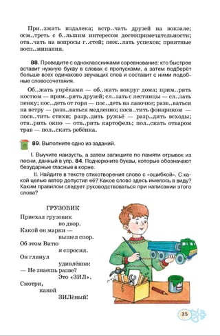 Приезжать издалека; встречать друзей на вокзале;
осмотреть с б..льшим интересом достопримечательности;
отвечать на вопросы г..стей; пож..лать успехов; приятные
восп. .минания.
88. Проведите с одноклассниками соревнование: кто быстрее
вставит нужную букву в словах с пропусками, а затем подберёт
больше всех одинаково звучащих слов и составит с ними подоб­
ные словосочетания.
Об..жать упрёками — об..жать вокруг дома; прим..рять
костюм — прим..рять друзей; сл..зать с лестницы — сл..зать
пенку; пос..деть от горя — пос..деть на лавочке; развеваться
на ветру — развеваться медленно; посв..тить фонариком —
посветить стихи; разр..дить ружьё — разр..дить всходы;
отв..рить окно — отв..рить картофель; пол..скать отваром
трав — пол..скать ребёнка.
89. Выполните одно из заданий
I. Выучите наизусть, а затем запишите по памяти отрывок из
песни, данный в упр. 84. Подчеркните буквы, которые обозначают
безударные гласные в корне.
II. Найдите в тексте стихотворения слово с «ошибкой». С ка­
кой целью автор допустил её? Какое слово здесь имелось в виду?
Каким правилом следует руководствоваться при написании этого
слова?
 