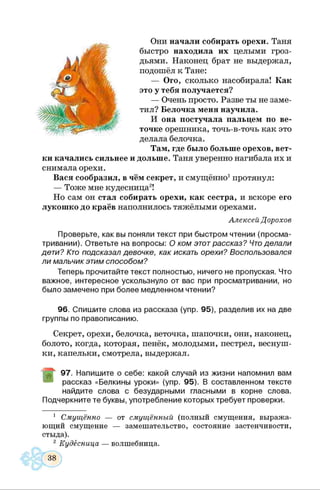 Они начали собирать орехи. Таня
быстро находила их целыми гроз­
дьями. Наконец брат не выдержал,
подошёл к Тане:
— Ого, сколько насобирала! Как
это у тебя получается?
— Очень просто. Разве ты не заме­
тил? Белочка меня научила.
И она постучала пальцем по ве­
точке орешника, точь-в-точь как это
делала белочка.
Там, где было больше орехов, вет­
ки качались сильнее и дольше. Таня уверенно нагибала их и
снимала орехи.
Вася сообразил, в чём секрет, и смущённо1протянул:
— Тоже мне кудесница2!
Но сам он стал собирать орехи, как сестра, и вскоре его
лукошко до краёв наполнилось тяжёлыми орехами.
Алексей Дорохов
Проверьте, как вы поняли текст при быстром чтении (просма­
тривании). Ответьте на вопросы: О ком этотрассказ? Чтоделали
дети? Кто подсказал девочке, как искать орехи? Воспользовался
ли мальчик этим способом?
Теперь прочитайте текст полностью, ничего не пропуская. Что
важное, интересное ускользнуло от вас при просматривании, но
было замечено при более медленном чтении?
96. Спишите слова из рассказа (упр. 95), разделив их на две
группы по правописанию.
Секрет, орехи, белочка, веточка, шапочки, они, наконец,
болото, когда, которая, пенёк, молодыми, пестрел, веснуш­
ки, капельки, смотрела, выдержал.
97. Напишите о себе: какой случай из жизни напомнил вам
рассказ «Белкины уроки» (упр. 95). В составленном тексте
найдите слова с безударными гласными в корне слова.
Подчеркните те буквы, употребление которых требует проверки.
1 Смущённо — от смущённый (полный смущения, выража­
ющий смущение — замешательство, состояние застенчивости,
стыда).
2 Кудесница — волшебница.
 