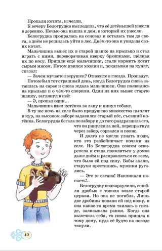 Пропали котята, исчезли.
К вечеру Белогрудка выследила, что её детёнышей унесли
в деревню. Ночью она нашла и дом, в который их унесли.
Белогрудка прокралась на сеновал и осталась там до све­
та, а днём не решилась уйти в лес. Днём-то она и увидела сво­
их котят.
Мальчишка вынес их в старой шапке на крыльцо и стал
играть с ними, переворачивая кверху брюшками, щёлкая
их по носу. Пришли ещё мальчишки, стали кормить котят
сырым мясом. Потом явился хозяин и, показывая на кунят,
сказал:
— Зачем мучаете зверушек? Отнесите в гнездо. Пропадут.
Потом был тот страшный день, когда Белогрудка снова за­
таилась на сарае и снова ждала мальчишек. Они появились
на крыльце и о чём-то спорили. Один из них вынес старую
шапку, заглянул в неё:
— Э, пропал один...
Мальчишка взял котёнка за лапу и кинул собаке.
В ту же ночь на селе было придушено множество цыплят
и кур, на высоком заборе задавился старый пёс, съевший ко­
тёнка. Белогрудка бегала по забору и до того раздразнила его,
что он ринулся за ней, перепрыгнул
через забор, сорвался и повис.
И долго не могли узнать люди,
кто это разбойничает ночами на
селе. Но Белогрудка совсем осви­
репела и стала появляться у домов
даже днём и расправляться со всем,
что было ей под силу. Бабы ахали,
старухи крестились, мужики руга­
лись.
— Это ж сатана! Накликали на­
пасть!..
Белогрудку подкараулили, сшиб­
ли дробью с тополя возле старой
церкви. Но она не погибла. Лишь
две дробины попали ей под кожу, и
она какое-то время таилась в гнез­
де, зализывала ранки. Когда она
вылечила себя, то снова пришла к
тому дому, куда её будто на поводе
тянули.
 