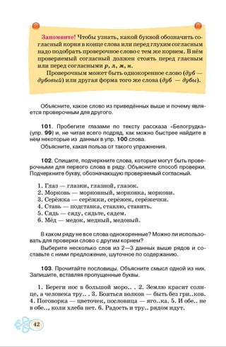 Запомните! Чтобы узнать, какой буквой обозначить со­
гласный корня в конце слова или перед глухим согласным
надо подобрать проверочное слово с тем же корнем. В нём
проверяемый согласный должен стоять перед гласным
или перед согласными р, л, м, н.
Проверочным может быть однокоренное слово (дуб —
дубовый) или другая форма того же слова (дуб — дубы).
Объясните, какое слово из приведённых выше и почему явля­
ется проверочным для другого.
101. Пробегите глазами по тексту рассказа «Белогрудка»
(упр. 99) и, не читая всего подряд, как можно быстрее найдите в
нём некоторые из данных в упр. 100 слова.
Объясните, какая польза от такого упражнения.
102. Спишите, подчеркните слова, которые могут быть прове­
рочными для первого слова в ряду. Объясните способ проверки.
Подчеркните букву, обозначающую проверяемый согласный.
1. Глаз — глазки, глазной, глазок.
2. Морковь — морковный, морковка, моркови.
3. Серёжка — серёжки, серёжек, серёжечки.
4. Ставь — подставка, ставлю, ставить.
5. Сядь — сяду, сядьте, сядем.
6. Мёд — медок, медный, медовый.
В каком ряду не все слова однокоренные? Можно ли использо­
вать для проверки слово с другим корнем?
Выберите несколько слов из 2—3 данных выше рядов и со­
ставьте с ними предложение, шуточное по содержанию.
103. Прочитайте пословицы. Объясните смысл одной из них.
Запишите, вставляя пропущенные буквы.
1. Береги нос в большой моро.. . 2. Землю красит солн­
це, а человека тру.. . 3. Бояться волков — быть без гри..ков.
4. Поговорка — цветочек, пословица — яго..ка. 5. И обе., не
в обе.., коли хлеба нет. 6. Радость и тру., рядом идут.
 