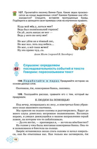 107. Прочитайте песенку Винни-Пуха. Какие звуки произно­
сятся на конце выделенных слов? Какими буквами они обо­
значаются? Спишите, вставляя пропущенные буквы.
Подберите и запишите свои примеры слов на изученное правило.
Куда мой мёд д..ваться мог?
Ведь был полнёхонький горшок!
Он уб..жать никак не мог —
Ведь у него же нету ног!
Не мог уйти он в тёмный лес,
Не мог взл..теть под небеса...
Не мог, а всё-таки исчез!
Ну это прямо чуд. .са.
Алан Милн ( перевод Б. Заходера)
Слушаем: определяем
последовательность событий в тексте
Говорим: пересказываем текст
108. П о р а б о т а й т е в п а р а х . Придумайте историю на
основе данных слов.
Охотники, ёж, консервная банка, лакомка.
109. Послушайте рассказ, сравните его с тем, который вы
придумали.
К ЛЮДЯМ ЗА ПОМОЩЬЮ
Под вечер, возвращаясь из лесу, я повстречал близ убран­
ного поля знакомого охотника.
Мы присели на охапке соломы и разговорились. Вдруг до
моего слуха донеслось негромкое позвякивание. Взглянув
вправо, я увидел движущийся в нашем направлении серый
комок, на котором что-то поблёскивало.
— Да это же ёж, — проговорил я, — но что на нём блестит?
На голове у ежа была жестяная консервная банка. Она-то
и позвякивала и блестела на солнце.
Зверёк остановился около стога соломы и начал озирать­
ся, как бы отыскивая нас. Как только мы заговорили, ёж
44
 