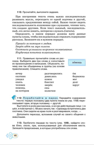 110. Прочитайте, выполните задание.
При построении текста очень важно последовательно
развивать мысль, переходить от одной подтемы к другой,
связывать предложения между собой. Важно также видеть
последовательность изложения при слушании, чтении того,
что создано другими. Если текст связный, последователь­
ный, его легко понять, интересно слушать (читать).
Определите, в каком порядке должны идти данные
пункты плана, чтобы последовательно отражать содержание
рассказа. Запишите их в нужном порядке.
Пришёл за помощью к людям.
Зверёк идёт на звук голосов.
Охотники услышали негромкое позвякивание.
Неудачная попытка полакомиться.
111. Правильно прочитайте слова из рас­
сказа. Выберите два-три слова и сопоставьте
их произношение и написание. Объясните, по­
чему они так объединены в группы (на основе
правописания). Спишите слова.
помощь
вечер
охотник
увидел
опять
человек
помощь
на котором
разговорились
донеслось
комок
блестит
зверёк
ежа
колючки
ёж
бедняжка
мог
долг
вдруг
112. П о р а б о т а й т е в п а р а х . Передайте содержание
текста: первую половину (два пункта плана из упр. 110) пере­
сказывает один, вторую половину — другой.
Выступите в роли рассказчика, а не как действующее лицо («я
шёл, я повстречал»). Можно начать так: «Однажды встретились два
охотника. Они сидели на краю поля и разговаривали, когда...».
Дополните пересказ, вспомнив случай из своего общения с
животными.
113. Пробегите глазами по тексту (упр. 109), найдите сло­
ва близ, около, при, использованные для обозначения места.
Запишите предложения, в которых употреблены эти слова.
 
