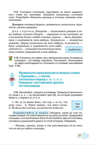 114. Составьте сочетания, подставляя на место выделен­
ного слова его синонимы. Запишите полученные сочетания
слов. Попробуйте объяснить разницу в оттенках значения слов-
синонимов.
Доверять человеку (верить, доверяться, полагаться, наде­
яться, питать доверие).
Д л я с п р а в о к . Доверять — испытывать доверие к ко­
му-нибудь; пит ат ь доверие — выражает то же значение, но
в несколько более слабой степени; верить — быть убеждён­
ным в надёжности кого-нибудь; доверяться — полностью
доверяя, твёрдо полагаться на кого-нибудь; полагаться —
быть уверенным в надёжности кого-либо;
надеяться — указывает на несколько мень­
шую степень уверенности в ком-нибудь.
надеяться
115. Случалось ли с вами, как с автором рассказа «К людям за
помощью», что-нибудь подобное. Расскажите. Используйте
по мере необходимости сочетания со словами-синонимами
(упр. 114).
Правильно произносим и пишем слова
с буквами ъ, ь после
согласных перед я, ю, е, ё, и
Говорим: составляем диалог
по пословице
116. Прочитайте, спишите пословицы. Правильно произноси­
те слова с ь, ь — не пропускайте звук [й], на который указывают
буквы ь, ь перед я, ю, е, ё, и.
1. Не за то волка бьют, что сер, а за то, что
овцу съел. 2. Знает кошка, чьё мясо съела.
3. Не было бы счастья, да несчастье помогло.
П о р а б о т а й т е в п а р а х . Обсудите, какие из этих по­
словиц говорят об ответственности за свои поступки. Придумайте
ситуацию, в которой можно было бы употребить одну из пословиц,
составьте и разыграйте диалог по этой ситуации. Например:
— Оксана, знаешь, вчера я так расстроилась из-за того,
что не могла пойти в зоопарк.
чья
чьё
 