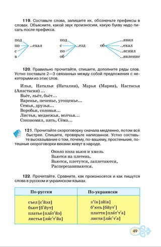 119. Составьте слова, запишите их, обозначьте префиксы в
словах. Объясните, какой звук произносим, какую букву надо пи­
сать после префикса.
120. Правильно прочитайте, спишите, дополните ряды слов.
Устно составьте 2—3 связанных между собой предложения с не­
которыми из этих слов.
Илья, Наталья (Наталия), Марья (Мария), Настасья
(Анастасия)...
Вьёт, льёт, бьёт...
Варенье, печенье, угощенье...
Семья, друзья...
Воробьи, соловьи...
Листья, медвежья, волчья...
Сэкономил, пять, Сёма...
#
121. Прочитайте скороговорку сначала медленно, потом всё
быстрее. Спишите, проверьте написанное. Устно составь­
те высказывание о том, почему, по-вашему, простенькие, по­
тешные скороговорки веками живут в народе.
Около кола вьюн и хмель
Вьются на плетень.
Вьются, плетутся, заплетаются,
Расперезавиваются.
122. Прочитайте. Сравните, как произносятся и как пишутся
слова в русском и украинском языках.
По-русски По-украински
съел [с'йэл]
бьют [б'йут]
платье [плат'йэ]
листья [лйс'т'йа]
з’їв [зйів]
б’ють [бйут']
плаття [плат'т'а]
листя [лйс'т'а]
49
 