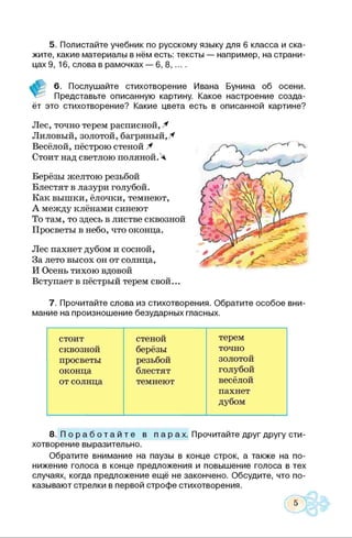 5. Полистайте учебник по русскому языку для 6 класса и ска­
жите, какие материалы в нём есть: тексты — например, на страни­
цах 9, 16, слова в рамочках — 6, 8 ,... .
6. Послушайте стихотворение Ивана Бунина об осени.
Представьте описанную картину. Какое настроение созда­
ёт это стихотворение? Какие цвета есть в описанной картине?
Лес, точно терем расписной, Ч
Лиловый, золотой, багряный,X
Весёлой, пёстрою стеной Ч
Стоит над светлою поляной.Ч
Берёзы желтою резьбой
Блестят в лазури голубой.
Как вышки, ёлочки, темнеют,
А между клёнами синеют
То там, то здесь в листве сквозной
Просветы в небо, что оконца.
Лес пахнет дубом и сосной,
За лето высох он от солнца,
И Осень тихою вдовой
Вступает в пёстрый терем свой...
7. Прочитайте слова из стихотворения. Обратите особое вни­
мание на произношение безударных гласных.
стоит стеной терем
сквозной берёзы точно
просветы резьбой золотой
оконца блестят голубой
от солнца темнеют весёлой
пахнет
дубом
8. П о р а б о т а й т е в п а р ах. Прочитайте друг другу сти­
хотворение выразительно.
Обратите внимание на паузы в конце строк, а также на по­
нижение голоса в конце предложения и повышение голоса в тех
случаях, когда предложение ещё не закончено. Обсудите, что по­
казывают стрелки в первой строфе стихотворения.
5
 