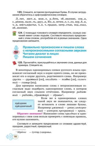123. Спишите, вставляя пропущенные буквы. В случае затруд­
нения обратитесь к орфографическому словарю.
Л..тит, лист..я, мож..т, р..бота, объявление, сем..я,
с..рёжки, выле..ть, друз..я, Ил..я, печен..е, с..ел, вор..б..и,
ч..я, не(сч,щ)астье, ч..ё, т..традью, хитр..стью, под..ехал,
объявление.
124. С помощью толкового словаря определите, сколько зна­
чений имеет слово подъём. Составьте несколько предложе­
ний с этим словом, употребляя его в разных значениях. Одно
предложение запишите.
Правильно произносим и пишем слова
с непроизносимыми согласными звуками
Читаем диалог в лицах
Пишем сочинение
125. Прочитайте, прислушайтесь к звучанию слов, данных для
примера. Спишите их.
В некоторых однокоренных словах русского языка про­
износят согласный звук в корне одного слова, но не произ­
носят его в корне другого, родственного слова. Например:
грусть — грустный [сн], опоздать — поздно [зн], солнеч­
ный — солнце [нц].
Для проверки написания слова с непроизносимым со­
гласным надо подобрать однокоренное слово, в котором
согласный звук слышен отчётливо. Например: радост­
ный — радость, здравствуй — здравие1.
Если же в однокоренных словах
такой звук не появляется, не следу­
ет вставлять в слово лишние буквы.
Например: ужасный — ужас; интерес­
ный — интерес; прекрасный — краса.
Обратите внимание! Написание слова праздник и одно­
коренных с ним слов нельзя проверить с помощью правила,
его нужно запомнить.
Составьте и запишите предложения со словами здравствуй,
праздник, радостный, прекрасный.
праздник
праздничный
1Здравие (устар.) здоровье.
 