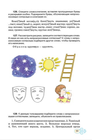 126. Спишите словосочетания, вставляя пропущенные буквы
и раскрывая скобки. Подчеркните буквы, обозначающие непроиз­
носимые согласные и сочетание сн.
Влас(?)ный взгля(д,т); блес(?)нуть знаниями; ус(?)ный
..твет; опас(?)ный поворот; искус(?)ный мастер; хрус(?)нуть
под ногами; чудес(?)ное настроение; учас(?)ник соревнова­
ния; громко свис(?)нуть; крутая лес(?)ница.
127. Рассмотрите рисунки, запишите соответствующие слова.
В каких из них есть непроизносимые согласные? К слову с непро­
износимым согласным подберите другое слово, чтобы проверить
его написание.
О б р а з е ц : хрустнул — хрустеть.
128. К данным толкованиям подберите слова с непроизноси­
мыми согласными; запишите, объясните их правописание.1
1. Самодеятельное комическое представление. 2. Тяжёлый
и занимающий много места. 3. Большая морская птица.
4. Тот, кто едет верхом, всадник. 5. Центральный орган
 