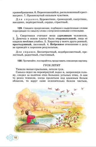 кровообращения. 6. Пересекающийся, расположенный крест-
накрест. 7. Проникнутый сильным чувством.
Д л я с п р а в о к . Буревестник, громоздкий, капустник,
наездник, перёкрестный, сердце, страстный.
129. Спишите предложения, подбирая к выделенным словам
подходящие по смыслу слова с непроизносимыми согласными.
1. Сверстники считают меня удачливым человеком.
2. Девочка в новом платье была очаровательной, лицо её
озаряла весёлая улыбка. 3. Характер у моего друга ровный,
простодушный, ласковый. 4. Небрежное отношение к делу
не приведёт к хорошим результатам.
Д ля справок. Бесхитростный, недобросовестный, пре­
лестный, радостный, счастливый.
130. Прочитайте, постарайтесь представить описанную картину.
ГУСИ ЛЕТЯТ
Тяжело махая крыльями, летели гуси.
Санька сидел на перевёрнутой лодке и, запрокинув голо­
ву, следил за полётом этих больших усталых птиц. А они
то резко темнели, когда пролетали под влажным белым
облаком, то вдруг сами ослепительно белели чистым,
 