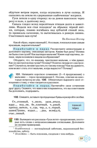 обдутым ветром пером, когда окунались в лучи солнца. И
сыпались на землю их сдержанные озабоченные1вскрики.
Гуси летели в одну сторону: из-за домов наискосок через
реку и поле, к далёкому лесу.
Санька глядел вслед перелётным птицам долго и завист­
ливо. Издали вся стая походила2 на обрывок чёрной нит­
ки, которая, плавно изгибаясь над зубчатой стеной леса,
то провисала качелями, то вытягивалась в ровную линию.
Счастливого вам пути!
По Евгению Носову
Какой образ, нарисованный Е. Носовым, показался вам самым
красивым, выразительным?
П о р а б о т а й т е в п арах . Рассмотрите иллюстрацию и
дополните картину, описанную автором. Каким был день? Велика
ли была стая гусей? Как выглядел мальчик? Какие ещё картины, за­
пахи, звуки возникли в вашем воображении?
Обсудите, что, по-вашему, чувствовал мальчик, о чём думал.
Какой смотрел вслед гусям? Почему? Понятно ли вам его настрое­
ние? Случалось ли вам грустить по такому поводу? Как вы думаете,
кем может стать этот мальчик, когда вырастет? Почему?
131. Напишите короткое сочинение (3—4 предложения) о
мальчике — герое произведения Е. Носова, отвечая на неко­
торые вопросы из упр. 130. Обязательно выразите своё от­
ношение к тому, о чём говорится в рассказе.
П о р а б о т а й т е в п арах . Прочитайте свои сочинения
друг другу. Скажите, что вам в них понравилось, что вы советовали
бы дополнить, подправить.
132. Спишите, вставьте пропущенные буквы и раскройте скобки.
Счастливый, т..жело, засмеяться,
вдру.., изд..ли, бе..платный, ч..рный,
преподаватель, к..гда, чер..з, который,
завис(?)ливо, издал.., ..дна, всле(д,т),
счастливый.
133. Выпишите из рассказа «Гуси летят» предложения, в кото­
рых есть слова с непроизносимыми согласными. Дополните
их своими примерами.
1 Озабоченный — поглощённый заботами, выражающий бес­
покойство, заботу.
2 П оходит ь — быть похожим, сходным с чем-нибудь.
тяжело
через
 