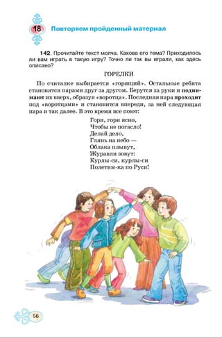 <•&
оЬ
18>) Повторяем пройденный материал
142. Прочитайте текст молча. Какова его тема? Приходилось
ли вам играть в такую игру? Точно ли так вы играли, как здесь
описано?
ГОРЕЛКИ
По считалке выбирается «горящий». Остальные ребята
становятся парами друг за другом. Берутся за руки и подни­
мают их вверх, образуя «воротца». Последняя пара проходит
под «воротцами» и становится впереди, за ней следующая
пара и так далее. В это время все поют:
Гори, гори ясно,
Чтобы не погасло!
Делай дело,
Глянь на небо —
Облака плывут,
Журавли зовут:
Курлы-си, курлы-си
Полетим-ка по Руси!
 