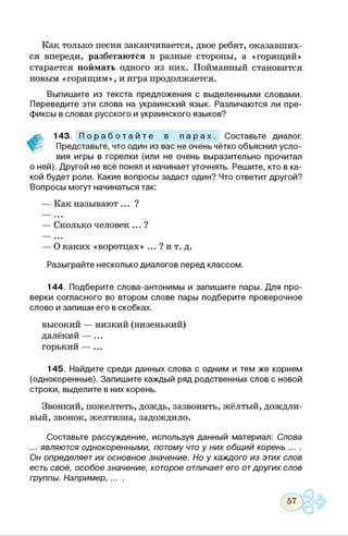 Как только песня заканчивается, двое ребят, оказавших­
ся впереди, разбегаются в разные стороны, а «горящий»
старается поймать одного из них. Пойманный становится
новым «горящим», и игра продолжается.
Выпишите из текста предложения с выделенными словами.
Переведите эти слова на украинский язык. Различаются ли пре­
фиксы в словах русского и украинского языков?
143. П о р а б о т а й т е в п а р а х . Составьте диалог.
Представьте, что один из вас не очень чётко объяснил усло­
вия игры в горелки (или не очень выразительно прочитал
о ней). Другой не всё понял и начинает уточнять. Решите, кто в ка­
кой будет роли. Какие вопросы задаст один? Что ответит другой?
Вопросы могут начинаться так:
— Как называют ... ?
— Сколько человек ... ?
— О каких «воротцах» ... ? и т. д.
Разыграйте несколько диалогов перед классом.
144. Подберите слова-антонимы и запишите пары. Для про­
верки согласного во втором слове пары подберите проверочное
слово и запиши его в скобках.
высокий — низкий (низенький)
далёкий — ...
горький — ...
145. Найдите среди данных слова с одним и тем же корнем
(однокоренные). Запишите каждый ряд родственных слов с новой
строки, выделите в них корень.
Звонкий, пожелтеть, дождь, зазвонить, жёлтый, дождли­
вый, звонок, желтизна, задождило.
Составьте рассуждение, используя данный материал: Слова
... являются однокоренными, потому что у них общий корень ....
Он определяет их основное значение. Но у каждого из этих слов
есть своё, особое значение, которое отличает его отдругих слов
группы. Например,... .
 
