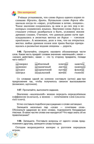 Это интересно!
Учёные установили, что слово дорога одного корня со
словами дёргать, драть. Буквально слово дорога обо­
значало когда-то «овраг, углубление в почве, лощина».
Такое значение сохранилось за ним и до сих пор в не­
которых славянских языках. Значение слова дорога за­
ставляет учёных разобраться в быте, условиях жизни
древних славян. Считают, что давным-давно пути про­
кладывались в лесистых местах по дорам — «лесным
просёлкам». А возможно, дело в том, что на открытых
местах любая древняя колея или тропа быстро превра­
щалась в размытые водами лощины — дороги.
146. Прочитайте, спишите; назовите обозначенные части
слов. Какая часть придаёт словам значение «маленький»; какая —
«начало действия»; какая — «по ту сторону предмета, позади
чего-либо»?
заговорил
зазвонил
загудел
заиграл
заоблачный
заграничный
закарпатский
зауральский
ключик
листик
кустик
мячик
замочек^
камешек
флажок
голосок
Со словами одной из колонок составьте (устно) два-три
предложения так, чтобы получилось связное высказывание
(возможно, шуточное).
147. Прочитайте, выполните задание.
Значение «маленький» можно передать определённым
суффиксом (ключик), а можно — сочетанием слов (малень­
кий ключ).
Устно составьте подобное рассуждение о слове заговорил.
Запишите несколько пар «слово — сочетание слов».
Обозначьте ударение во всех словах, подчеркните безударные
гласные. В каких частях слова они находятся? Что надо знать об их
правописании?
148. Запишите. Поставьте вопросы от одного слова пред­
ложения к другому, запишите слова попарно.
Сегодня возрождается интерес к русским народным
играм.
 