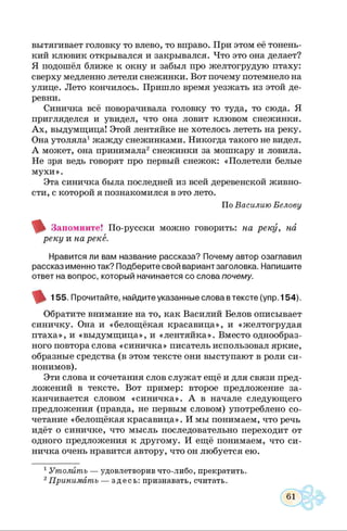 вытягивает головку то влево, то вправо. При этом её тонень­
кий клювик открывался и закрывался. Что это она делает?
Я подошёл ближе к окну и забыл про желтогрудую птаху:
сверху медленно летели снежинки. Вот почему потемнело на
улице. Лето кончилось. Пришло время уезжать из этой де­
ревни.
Синичка всё поворачивала головку то туда, то сюда. Я
пригляделся и увидел, что она ловит клювом снежинки.
Ах, выдумщица! Этой лентяйке не хотелось лететь на реку.
Она утоляла1жажду снежинками. Никогда такого не видел.
А может, она принимала2снежинки за мошкару и ловила.
Не зря ведь говорят про первый снежок: «Полетели белые
мухи».
Эта синичка была последней из всей деревенской живно­
сти, с которой я познакомился в это лето.
По Василию Белову
Запомните! По-русски можно говорить: на реку, на
реку и на рекё.
Нравится ли вам название рассказа? Почему автор озаглавил
рассказ именно так? Подберите свой вариант заголовка. Напишите
ответ на вопрос, который начинается со слова почему.
155. Прочитайте, найдите указанные слова втексте (упр. 154).
Обратите внимание на то, как Василий Белов описывает
синичку. Она и «белощёкая красавица», и «желтогрудая
птаха», и «выдумщица», и «лентяйка». Вместо однообраз­
ного повтора слова «синичка» писатель использовал яркие,
образные средства (в этом тексте они выступают в роли си­
нонимов).
Эти слова и сочетания слов служат ещё и для связи пред­
ложений в тексте. Вот пример: второе предложение за­
канчивается словом «синичка». А в начале следующего
предложения (правда, не первым словом) употреблено со­
четание «белощёкая красавица». И мы понимаем, что речь
идёт о синичке, что мысль последовательно переходит от
одного предложения к другому. И ещё понимаем, что си­
ничка очень нравится автору, что он любуется ею.
1Утолить — удовлетворив что-либо, прекратить
2Принимать — здесь: признавать, считать.
 