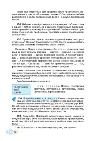 Какие ещё известные вам средства связи предложений ис­
пользованы в тексте «Последняя синичка»? Составьте подобное
рассуждение о связи предложений, взяв 2—3 других примера из
текста.
156. Найдите в четвёртом предложении первого абзаца слова
с одним и тем же корнем, но с разными префиксами. Какое зна­
чение придаёт слову каждый из префиксов? Подберите свои при­
меры слов с этими префиксами, составьте с ними предложения,
запишите их.
157. Прочитайте. Можно ли считать данный ниже текст рас­
суждением? Почему? В каком месте этого текста можно вставить
небольшое описание синицы? Что сказать о ней?
Синица... Легко представить себе, что ... получила своё
имя за цвет перьев. Синица — значит, «синяя»? На самом
деле1в оперении ... синих тонов нет совсем. А почему сини­
ца? ... издает довольно громкий мелодичный посвист: «сии-
сии». А в солнечный мартовский денёк можно услышать и
«си-ни-ца». «Си-ни-ца» — как бы представляется ... . Ну,
раз сама себя называет, стоит ли людям спорить?
Какие сочетания слов, близкие по значению к слову синица,
вы считаете нужным добавить в этот текст, чтобы обеспечить связь
между предложениями, избежать неоправданных повторов одного
и того же слова?
Доработанный текст запишите.
представить
себя
совсем
Д л я с п р а в о к . Птица, голосистая
певунья, неустанная труженица, наша
любимица, юркая птичка.
158. П о р а б о т а й т е в п а р а х . Какие «говорящие» на­
звания животных вы знаете? Составьте свой вариант объяс­
нения названия животного наподобие того, что дан вупр. 157.
Не забудьте использовать близкие по значению слова и выраже­
ния для связи предложений в своём высказывании. Определите,
кто из вас выступит с сообщением перед классом.
159. Почитайте. Подберите проверочные слова, запишите
полученные пары слов. Объясните, какое правило правописания,
какой способ подбора проверочного слова были вами использо­
ваны.
1 На самом деле — в действительности; так, как оно есть.
 