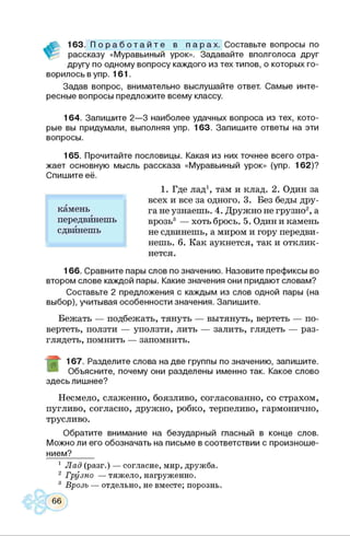 163. П о р а б о т а й т е в п а р а х . Составьте вопросы по
рассказу «Муравьиный урок». Задавайте вполголоса друг
другу по одному вопросу каждого из тех типов, о которых го­
ворилось в упр. 161.
Задав вопрос, внимательно выслушайте ответ. Самые инте­
ресные вопросы предложите всему классу.
164. Запишите 2—3 наиболее удачных вопроса из тех, кото­
рые вы придумали, выполняя упр. 163. Запишите ответы на эти
вопросы.
165. Прочитайте пословицы. Какая из них точнее всего отра­
жает основную мысль рассказа «Муравьиный урок» (упр. 162)?
1. Где лад1, там и клад. 2. Один за
всех и все за одного. 3. Без беды дру­
га не узнаешь. 4. Дружно не грузно2, а
врозь3 — хоть брось. 5. Один и камень
не сдвинешь, а миром и гору передви­
нешь. 6. Как аукнется, так и отклик­
нется.
166. Сравните пары слов по значению. Назовите префиксы во
втором слове каждой пары. Какие значения они придают словам?
Составьте 2 предложения с каждым из слов одной пары (на
выбор), учитывая особенности значения. Запишите.
Бежать — подбежать, тянуть — вытянуть, вертеть — по­
вертеть, ползти — уползти, лить — залить, глядеть — раз­
глядеть, помнить — запомнить.
167. Разделите слова на две группы по значению, запишите.
Объясните, почему они разделены именно так. Какое слово
здесь лишнее?
Несмело, слаженно, боязливо, согласованно, со страхом,
пугливо, согласно, дружно, робко, терпеливо, гармонично,
трусливо.
Обратите внимание на безударный гласный в конце слов.
Можно ли его обозначать на письме в соответствии с произноше-
нием?
1 Лад (разг.) — согласие, мир, дружба.
2 Грузно — тяжело, нагруженно.
3 Врозь — отдельно, не вместе; порознь.
Спишите ее.
камень
передвинешь
сдвинешь
 