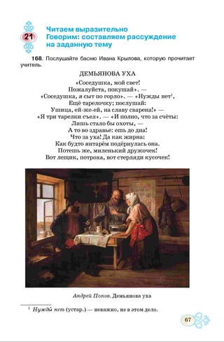 4К
Читаем выразительно
21 Говорим: составляем рассуждение
на заданную тему
168. Послушайте басню Ивана Крылова, которую прочитает
учитель.
ДЕМЬЯНОВА У Х А
«Соседушка, мой свет!
Пожалуйста, покушай». —
«Соседушка, я сыт по горло». — «Нужды нет1,
Ещё тарелочку; послушай:
Ушица, ей-же-ей, на славу сварена!» —
«Я три тарелки съел». — «И полно, что за счёты:
Лишь стало бы охоты, —
А то во здравье: ешь до дна!
Что за уха! Да как жирна:
Как будто янтарём подёрнулась она.
Потешь же, миленький дружочек!
Вот лещик, потроха, вот стерляди кусочек!
Андрей Попов. Демьянова уха
Нуждъ1 нет (устар.)
67
 