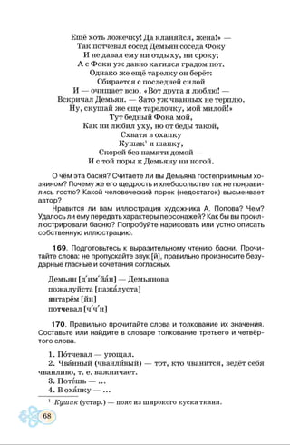 Ещё хоть ложечку! Да кланяйся, жена!» —
Так потчевал сосед Демьян соседа Фоку
И не давал ему ни отдыху, ни сроку;
А с Фоки уж давно катился градом пот.
Однако же ещё тарелку он берёт:
Сбирается с последней силой
И — очищает всю. «Вот друга я люблю! —
Вскричал Демьян. — Зато уж чванных не терплю.
Ну, скушай же еще тарелочку, мой милой!»
Тут бедный Фока мой,
Как ни любил уху, но от беды такой,
Схватя в охапку
Кушак1и шапку,
Скорей без памяти домой —
И с той поры к Демьяну ни ногой.
О чём эта басня? Считаете ли вы Демьяна гостеприимным хо­
зяином? Почему же его щедрость и хлебосольство так не понрави­
лись гостю? Какой человеческий порок (недостаток) высмеивает
автор?
Нравится ли вам иллюстрация художника А. Попова? Чем?
Удалось ли ему передать характеры персонажей? Как бы вы проил­
люстрировали басню? Попробуйте нарисовать или устно описать
собственную иллюстрацию.
169. Подготовьтесь к выразительному чтению басни. Прочи­
тайте слова: не пропускайте звук [й], правильно произносите безу­
дарные гласные и сочетания согласных.
Демьян [д'им'йан] — Демьянова
пожалуйста [пажалуста]
янтарём [йи]
потчевал [ч'ч'и]
170. Правильно прочитайте слова и толкование их значения.
Составьте или найдите в словаре толкование третьего и четвёр­
того слова.
1. Потчевал — угощал.
2. Чванный (чванливый) — тот, кто чванится, ведёт себя
чванливо, т. е. важничает.
3. Потешь — ...
4. В охапку — ...
1 Кушак (устар.) — пояс из широкого куска ткани.
 