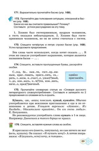 171. Выразительно прочитайте басню (упр. 168).
172. Прочитайте два толкования ситуации, описанной в бас­
не (упр. 168).
Какое из них вы считаете правильным? Почему?
Составьте устное рассуждение на эту тему.
1. Хозяин был гостеприимным, щедрым человеком,
а гость оказался неблагодарным. 2. Хозяин был госте­
приимным человеком, но он не хотел считаться с гостем.
173. Спишите четвёртую и пятую строки басни (упр. 168).
Устно продолжите предложения.
Эти слова часто используют, когда хотят сказать .... В
этом же смысле употребляют выражение, которое является
названием басни — ....
174. Спишите, вставьте пропущенные буквы, раскройте
скобки.
С..сед, бе.. пам..ти, гост..пр..им-
ным, приготовить, пригласить, све­
рить, с..всем, н..счаст..е, ужас(?)ный,
ч..до, ион..мать, п..ч(?)ти, изменить,
ниче..о, праз(?)ничный.
175. Прочитайте словарную статью из «Словаря русского
литературного словоупотребления». Составьте и запишите по 2
предложения со словами есть и кушать.
Кушать, -аю, -аешь; повелит, кушай, кушайте. Обычно
употребляется при вежливом приглашении к еде и по от­
ношению к детям. Угощает вареньем: «Айвовое... И з
Багдада... Обязательно кушайте... Он его очень любил».
Е. Евтушенко.
Не рекомендуется употреблять слово кушать в 1-м лице.
Например: Давненько я такого борща не кушал.
Д ~ 176. Спишите, вставляя нужные слова из скобок.
Я пригласил его (поесть, покушать), но сам ничего не мог
(есть, кушать). Он сказал: «Я кушать хочу!» А потом попра­
вился: «Я (кушать, есть) хочу, я голоден».
однако
пригласить
 