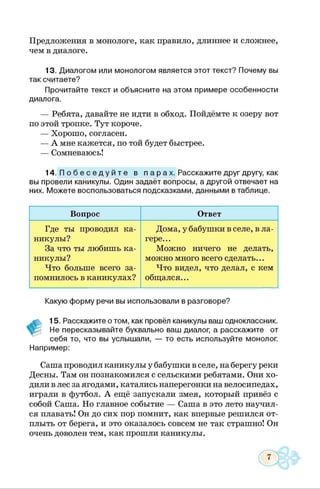 Предложения в монологе, как правило, длиннее и сложнее,
чем в диалоге.
13. Диалогом или монологом является этот текст? Почему вы
так считаете?
Прочитайте текст и объясните на этом примере особенности
диалога.
— Ребята, давайте не идти в обход. Пойдёмте к озеру вот
по этой тропке. Тут короче.
— Хорошо, согласен.
— А мне кажется, по той будет быстрее.
— Сомневаюсь!
14. П о б е с е д у й т е в п а р а х . Расскажите друг другу, как
вы провели каникулы. Один задаёт вопросы, а другой отвечает на
них. Можете воспользоваться подсказками, данными в таблице.
Вопрос Ответ
Где ты проводил ка­
никулы?
За что ты любишь ка­
никулы?
Что больше всего за­
помнилось в каникулах?
Дома, у бабушки в селе, в ла­
гере...
Можно ничего не делать,
можно много всего сделать...
Что видел, что делал, с кем
общался. **
Какую форму речи вы использовали в разговоре?
#
15. Расскажите о том, как провёл каникулы ваш одноклассник.
Не пересказывайте буквально ваш диалог, а расскажите от
себя то, что вы услышали, — то есть используйте монолог.
Например:
Саша проводил каникулы у бабушки в селе, на берегу реки
Десны. Там он познакомился с сельскими ребятами. Они хо­
дили в лес за ягодами, катались наперегонки на велосипедах,
играли в футбол. А ещё запускали змея, который привёз с
собой Саша. Но главное событие — Саша в это лето научил­
ся плавать! Он до сих пор помнит, как впервые решился от­
плыть от берега, и это оказалось совсем не так страшно! Он
очень доволен тем, как прошли каникулы.
7
 