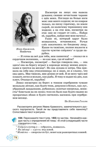 Посмотри на лицо: она вывела
румянец своими нечистыми чарами
с щёк моих. Погляди на белые ноги
мои: они много ходили; не по коврам
только, по песку горячему, по земле
сырой, по колючему терновнику они
ходили; а на очи мои, посмотри на
очи: они не глядят от слёз... Найди
её, парубок, найди мне мою мачеху!..
Голос её, который вдруг было
возвысился, остановился. Ручьи
слёз покатились по бледному лицу.
Какое-то тяжёлое, полное жалости и
грусти чувство спёрлось1в груди па­
рубка.
— Я готов на всё для тебя, моя панночка! — сказал он в
сердечном волнении, — но как мне, где её найти?
— Посмотри, посмотри! — быстро говорила она, — она
здесь! она на берегу играет в хороводе между моими девуш­
ками и греется на месяце2. Но она лукава и хитра. Она при­
няла на себя вид утопленницы; но я знаю, но я слышу, что
она здесь. Мне тяжело, мне душно от ней. Я не могу чрез неё
плавать легко и вольно, как рыба. Я тону и падаю на дно, как
ключ. Отыщи её, парубок!
Левко посмотрел на берег: в тонком серебряном тумане
мелькали лёгкие, как будто тени, девушки в белых, как луг,
убранный ландышами, рубашках; золотые ожерелья, мони­
сты3блистали на их шеях; тело их было как будто сваяно из
прозрачных облак и будто светилось насквозь при серебря­
ном месяце.
По Николаю Гоголю
Рассмотрите рисунок Ивана Крамского, замечательного рус­
ского портретиста. Такой ли вы представляете себе панночку?
Сопоставьте текст и рисунок.
184. Перескажите текст (упр. 183) по частям. Начинайте каж­
дую часть с определения её темы: «В этой (следующей) части
говорится о том, ... ».
1 Спёрлось (устар.) — собралось, появилось.
2 На месяце — здесь: под луной.
3Монисто — ожерелье из бус, монет или разноцветных камней.
Иван Крамской.
Панночка
 