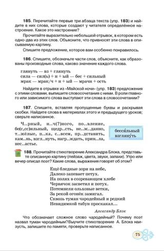 185. Перечитайте первые три абзаца текста (упр. 183) и най­
дите в них слова, которые создают у читателя определённое на­
строение. Какое это настроение?
Прочитайте выразительно небольшой отрывок, в котором есть
одно-два из этих слов. Объясните, что привносят эти слова в опи­
сываемую картину.
Спишите предложение, которое вам особенно понравилось.
186. Спишите, обозначьте части слов, объясните, как образо­
ваны производные слова, каково значение каждого слова.
глянуть — вз + глянуть
сила — сил(ь) + н + ый — бес + сильный
мрак — мрак/ч + н + ый — мрачн + ость
Найдите в отрывке из «Майской ночи» (упр. 183) предложения
с этими словами, выпишите словосочетания с ними. В роли главно­
го или зависимого слова выступают эти слова в словосочетании?
187. Спишите, вставляя пропущенные буквы и раскрывая
скобки. Найдите слова в материалах этого и предыдущего уроков;
сверьте написанное.
Ч..рный, н..ч(?)ного, появление,
бе(с,сс)ильный, щедрость, не..ж..данно,
т..жёлые, п..ка, с..всем, представить,
кам..нь, взгл..нуть, нагр..ждать, приняла,
несчастье.
188. Прочитайте стихотворение Александра Блока, представь­
те описанную картину (пейзаж, цвета, звуки, запахи). Утро или
вечер описал поэт? Какие слова, выражения говорят об этом?
Ещё бледные зори на небе,
Далеко запевает петух.
На полях в созревающем хлебе
Червячок засветил и потух.
Потемнели ольховые ветки,
За рекой огонёк замигал.
Сквозь туман чародейный и редкий
Невидимкой табун проскакал...
Александр Блок
Что обозначает сложное слово чародейный? Почему поэт
назвал туман чародейным?Выучите стихотворение А. Блока наи­
зусть, запишите по памяти, проверьте написанное.
бессильный
взглянуть
 
