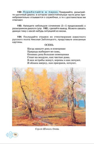 192. П о р а б о т а й т е в п а р а х . Придумайте, разыграй­
те шуточный диалог, в котором самостоятельные части речи пре­
небрежительно отзываются о служебных, а те с достоинством им
отвечают.
193. Напишите небольшое сочинение (3—5 предложений) о
разыгранном диалоге (упр. 192), сделайте вывод. Можете связать
данную тему с какой-нибудь ситуацией из жизни.
194. Послушайте отрывок из стихотворения известного
русского поэта Николая Заболоцкого, представьте описанные
картины.
ОСЕНЬ
Когда минует день и освещение
Природа выбирает не сама,
Осенних рощ большие помещения
Стоят на воздухе, как чистые дома.
В них ястребы живут, вороны в них ночуют.
И облака вверху, как призраки, кочуют.
Сергей Шишко. Осень
 