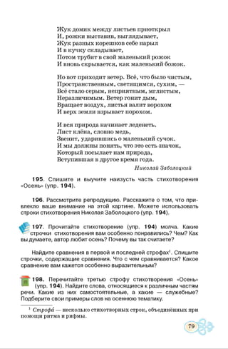 Жук домик между листьев приоткрыл
И, рожки выставив, выглядывает,
Жук разных корешков себе нарыл
И в кучку складывает,
Потом трубит в свой маленький рожок
И вновь скрывается, как маленький божок.
Но вот приходит ветер. Всё, что было чистым,
Пространственным, светящимся, сухим, —
Всё стало серым, неприятным, мглистым,
Неразличимым. Ветер гонит дым,
Вращает воздух, листья валит ворохом
И верх земли взрывает порохом.
И вся природа начинает леденеть.
Лист клёна, словно медь,
Звенит, ударившись о маленький сучок.
И мы должны понять, что это есть значок,
Который посылает нам природа,
Вступившая в другое время года.
Николай Заболоцкий
195. Спишите и выучите наизусть часть стихотворения
«Осень» (упр. 194).
196. Рассмотрите репродукцию. Расскажите о том, что при­
влекло ваше внимание на этой картине. Можете использовать
строки стихотворения Николая Заболоцкого (упр. 194).
197. Прочитайте стихотворение (упр. 194) молча. Какие
^ строчки стихотворения вам особенно понравились? Чем? Как
вы думаете, автор любит осень? Почему вы так считаете?
Найдите сравнения в первой и последней строфах1. Спишите
строчки, содержащие сравнения. Что с чем сравнивается? Какое
сравнение вам кажется особенно выразительным?
Ш
198. Перечитайте третью строфу стихотворения «Осень»
(упр. 194). Найдите слова, относящиеся к различным частям
речи. Какие из них самостоятельные, а какие — служебные?
Подберите свои примеры слов на осеннюю тематику.
1 Строфа — несколько стихотворных строк, объединённых при
помощи ритма и рифмы.
 
