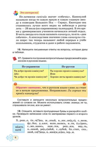 Это интересно!
По-латински сатсиХа значит «собачка». Каникулой
называли когда-то самую яркую и самую главную звез­
ду в созвездии Большого Пса — Сириус. Ежегодно она
становилась лучше всего видна на небосводе в разгар
лета — 26 июля (по современному календарю). В это вре­
мя у древнеримских учеников начинался летний отдых.
В честь звезды его стали называть каникулэ, то есть «дни
собачки». А впоследствии значение слова каникулы ста­
ло шире: так теперь называют любой перерыв в учёбе
школьников, студентов и даже в работе парламента.
16. Напишите письменные ответы на вопросы, которые даны
в таблице.
17. Сравните построение вопросительных предложений вукра­
инском и русском языках.
По-украински По-русски
Ти добре провів канікули?
Або:
Чи добре ти провів канікули?
Ты хорошо провёл каникулы?
Или:
Хорошо ли ты провёл каникулы?
О о
Обратите внимание, что в русском языке слово ли стоит
не в начале предложения. Неправильно: Ли хорошо ты
провёл каникулы?
Составьте и запишите несколько вопросительных предло­
жений со словом ли. Можете использовать слова: знаешь ли ты,
спрашивала ли она, все ли умеют.
18. Спишите, вставьте пропущенные буквы и раскройте скоб­
ки. Проверьте написание слов по материалам первого и второго
уроков.
Х..рош..е, ёл..ч(?)ка, ж..лтый, в..лос..пе(д,т), с..всем,
фу..бол, д..алог, волновалась, и..ти, (з,с)десь,
с..мн..ваюсь, каж..тся, репк.лся, вид..ть,
П ..Л Я Н О Й , ре(з,с)ьбой, г..лубой, бл..стят, скв..
зной, со(?)нца, н..мно(ж,ш)ко, тер..м.
видеть
идти
 