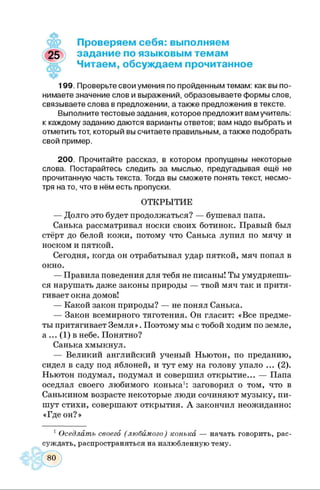Проверяем себя: выполняем
задание по языковым темам
Читаем, обсуждаем прочитанное
199. Проверьте свои умения по пройденным темам: как вы по­
нимаете значение слов и выражений, образовываете формы слов,
связываете слова в предложении, а также предложения в тексте.
Выполните тестовые задания, которое предложит вам учитель:
к каждому заданию даются варианты ответов; вам надо выбрать и
отметить тот, который вы считаете правильным, а также подобрать
свой пример.
200. Прочитайте рассказ, в котором пропущены некоторые
слова. Постарайтесь следить за мыслью, предугадывая ещё не
прочитанную часть текста. Тогда вы сможете понять текст, несмо­
тря на то, что в нём есть пропуски.
ОТКРЫТИЕ
— Долго это будет продолжаться? — бушевал папа.
Санька рассматривал носки своих ботинок. Правый был
стёрт до белой кожи, потому что Санька лупил по мячу и
носком и пяткой.
Сегодня, когда он отрабатывал удар пяткой, мяч попал в
окно.
— Правила поведения для тебя не писаны! Ты умудряешь­
ся нарушать даже законы природы — твой мяч так и притя­
гивает окна домов!
— Какой закон природы? — не понял Санька.
— Закон всемирного тяготения. Он гласит: «Все предме­
ты притягивает Земля». Поэтому мы с тобой ходим по земле,
а ••• (1) в небе. Понятно?
Санька хмыкнул.
— Великий английский ученый Ньютон, по преданию,
сидел в саду под яблоней, и тут ему на голову упало ... (2).
Ньютон подумал, подумал и совершил открытие... — Папа
оседлал своего любимого конька1: заговорил о том, что в
Санькином возрасте некоторые люди сочиняют музыку, пи­
шут стихи, совершают открытия. А закончил неожиданно:
«Где он?»
1 Оседлать своего (любймого) конька — начать говорить, рас­
суждать, распространяться на излюбленную тему.
 