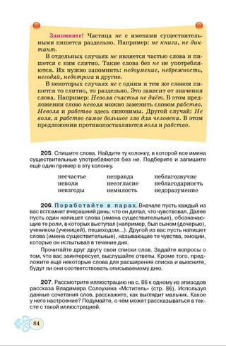 т т
Запомните! Частица не с именами существитель­
ными пишется раздельно. Например: не книга, не дик­
тант.
В отдельных случаях не является частью слова и пи­
шется с ним слитно. Такие слова без не не употребля­
ются. Их нужно запомнить: недоумение, небрежность,
негодяй, недотрога и другие.
В некоторых случаях не с одним и тем же словом пи­
шется то слитно, то раздельно. Это зависит от значения
слова. Например: Неволя счастья не даёт. В этом пред­
ложении слово неволя можно заменить словом рабство.
Неволя и рабство здесь синонимы. Другой случай: Не
воля, а рабство самое большое зло для человека. В этом
предложении противопоставляются воля и рабство.
205. Спишите слова. Найдите ту колонку, в которой все имена
существительные употребляются без не. Подберите и запишите
ещё один пример в эту колонку.
несчастье неправда неблагозвучие
неволя несогласие неблагодарность
невзгоды немилость недоразумение
206. П о р а б о т а й т е в п а р а х . Вначале пусть каждый из
вас вспомнит вчерашний день: что он делал, что чувствовал. Далее
пусть один напишет слова (имена существительные), обозначаю­
щие те роли, в которых выступал (например, был сыном (дочерью),
учеником (ученицей), пешеходом...). Другой из вас пусть напишет
слова (имена существительные), называющие те чувства, эмоции,
которые он испытывал в течение дня.
Прочитайте друг другу свои списки слов. Задайте вопросы о
том, что вас заинтересует, выслушайте ответы. Кроме того, пред­
ложите ещё некоторые слова для расширения списка и выясните,
будут ли они соответствовать описываемому дню.
207. Рассмотрите иллюстрацию на с. 86 к одному из эпизодов
рассказа Владимира Солоухина «Мститель» (стр. 86). Используя
данные сочетания слов, расскажите, как выглядит мальчик. Какое
у него настроение? Подумайте, о чём может рассказываться в тек­
сте с такой иллюстрацией.
 