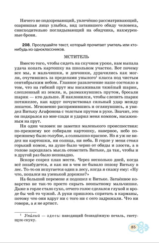 Ничего не подозревающий, увлечённо рассматривающий,
озарившая лицо улыбка, вид затаившего обиду человека,
снисходительно поглядывающий на обидчика, нахмурен­
ные брови.
208. Прослушайте текст, который прочитает учитель или кто-
нибудь из одноклассников.
МСТИТЕЛЬ
Вместо того, чтобы сидеть на скучном уроке, нам выпала
удача копать картошку на школьном участке. Вот почему
все мы, и мальчишки, и девчонки, дурачились как мог­
ли, очутившись за пределами унылого1класса под чистым
сентябрьским небом. Главное развлечение наше состояло в
том, что на гибкий прут мы насаживали тяжёлый шарик,
слепленный из земли, и, размахнувшись прутом, бросали
шарик — кто дальше. Я наклонился, чтобы слепить шарик
потяжелее, как вдруг почувствовал сильный удар между
лопаток. Мгновенно распрямившись и оглянувшись, я уви­
дел Витьку Агафонова с толстым прутом в руке. Значит, это
он подкрался ко мне сзади и ударил меня комком, насажен­
ным на прут.
Ни один человек не заметил маленького происшествия:
по-прежнему все собирали картошку, наверное, небо по-
прежнему было голубое, а солнышко красное. Но я уж не ви­
дел ни картошки, ни солнца, ни неба. В горле у меня стоял
горький комок, на душе было черно от обиды и злости, а в
голове зародилась мысль отомстить Витьке, да так, чтобы и
в другой раз было неповадно.
Вскоре созрел план мести. Через несколько дней, когда
всё позабудется, я как ни в чем не бывало позову Витьку в
лес. То-то он испугается один в лесу, когда я скажу ему: «Н у
что, попался на узенькой дорожке? »
На большой перемене я подошел к Витьке. Затаённое ко­
варство не так-то просто скрыть неопытному мальчишке.
Даже в горле стало сухо, отчего голос сделался глухой и вро­
де бы чей-то чужой. А руки пришлось спрятать в карманы,
потому что они вдруг ни с того ни с сего задрожали. Что ни
говори, а я не артист.
1 Унылый — здесь: наводящий безнадёжную печаль, гнету­
щую скуку.
 