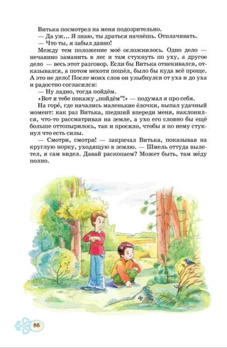 Витька посмотрел на меня подозрительно.
— Да уж... Я знаю, ты драться начнёшь. Отплачивать.
— Что ты, я забыл давно!
Между тем положение моё осложнилось. Одно дело —
нечаянно заманить в лес и там стукнуть по уху, а другое
дело — весь этот разговор. Если бы Витька отнекивался, от­
казывался, а потом нехотя пошёл, было бы куда всё проще.
А это не дело! После моих слов он улыбнулся от уха и до уха
и радостно согласился:
— Ну ладно, тогда пойдём.
«Вот я тебе покажу „пойдём” !» — подумал я про себя.
На горе, где начались маленькие ёлочки, выпал удачный
момент: как раз Витька, шедший впереди меня, наклонил­
ся, что-то рассматривая на земле, а ухо его словно бы ещё
больше оттопырилось, так и просило, чтобы я по нему стук­
нул что есть силы.
— Смотри, смотри! — закричал Витька, показывая на
круглую норку, уходящую в землю. — Шмель оттуда выле­
тел, я сам видел. Давай раскопаем? Может быть, там мёду
полно.
 