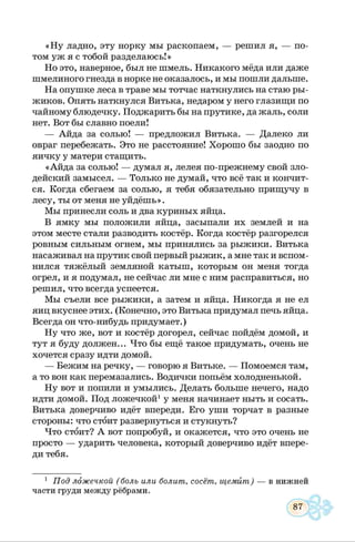 «Н у ладно, эту норку мы раскопаем, — решил я, — по­
том уж я с тобой разделаюсь!»
Но это, наверное, был не шмель. Никакого мёда или даже
шмелиного гнезда в норке не оказалось, и мы пошли дальше.
На опушке леса в траве мы тотчас наткнулись на стаю ры­
жиков. Опять наткнулся Витька, недаром у него глазищи по
чайному блюдечку. Поджарить бы на прутике, да жаль, соли
нет. Вот бы славно поели!
— Айда за солью! — предложил Витька. — Далеко ли
овраг перебежать. Это не расстояние! Хорошо бы заодно по
яичку у матери стащить.
«Айда за солью! — думал я, лелея по-прежнему свой зло­
дейский замысел. — Только не думай, что всё так и кончит­
ся. Когда сбегаем за солью, я тебя обязательно прищучу в
лесу, ты от меня не уйдёшь».
Мы принесли соль и два куриных яйца.
В ямку мы положили яйца, засыпали их землей и на
этом месте стали разводить костёр. Когда костёр разгорелся
ровным сильным огнем, мы принялись за рыжики. Витька
насаживал на прутик свой первый рыжик, а мне так и вспом­
нился тяжёлый земляной катыш, которым он меня тогда
огрел, и я подумал, не сейчас ли мне с ним расправиться, но
решил, что всегда успеется.
Мы съели все рыжики, а затем и яйца. Никогда я не ел
яиц вкуснее этих. (Конечно, это Витька придумал печь яйца.
Всегда он что-нибудь придумает.)
Ну что же, вот и костёр догорел, сейчас пойдём домой, и
тут я буду должен... Что бы ещё такое придумать, очень не
хочется сразу идти домой.
— Бежим на речку, — говорю я Витьке. — Помоемся там,
а то вон как перемазались. Водички попьём холодненькой.
Ну вот и попили и умылись. Делать больше нечего, надо
идти домой. Под ложечкой1у меня начинает ныть и сосать.
Витька доверчиво идёт впереди. Его уши торчат в разные
стороны: что стоит развернуться и стукнуть?
Что стоит? А вот попробуй, и окажется, что это очень не
просто — ударить человека, который доверчиво идёт впере­
ди тебя.
1 Под ложечкой ( боль или болит, сосёт, щемит) — в нижней
части груди между рёбрами.
 